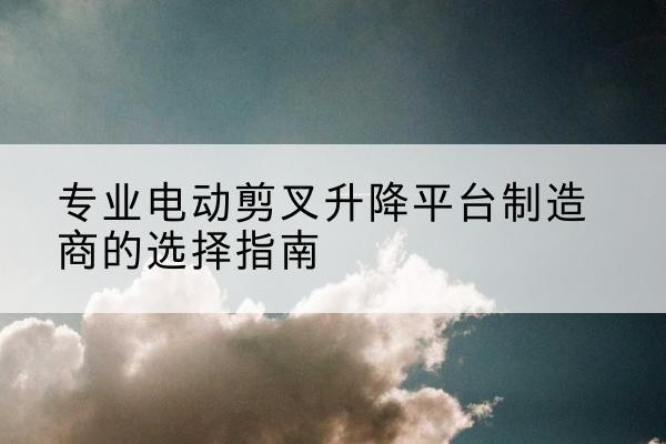 长清电动剪叉升降平台厂家-专业电动剪叉升降平台制造商的选择指南