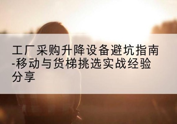 长清移动式升降机怎么选-工厂采购升降设备避坑指南-移动与货梯挑选实战经验分享