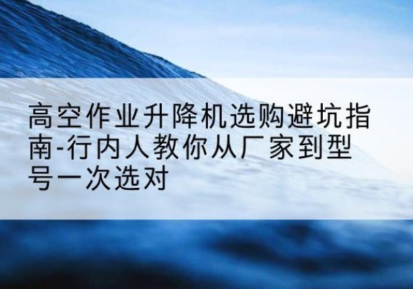 长清升降平台厂家-高空作业升降机选购避坑指南-行内人教你从厂家到型号一次选对