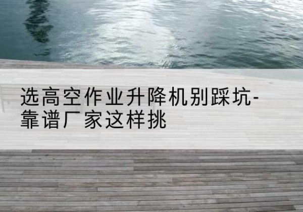 长清剪叉式升降机厂家-选高空作业升降机别踩坑-靠谱厂家这样挑