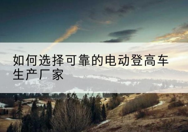 长清电动登高车厂家-如何选择可靠的电动登高车生产厂家