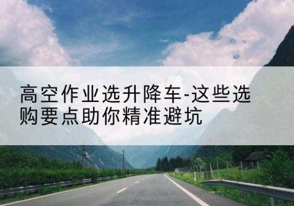 长清升降车厂家-高空作业选升降车-这些选购要点助你*避坑