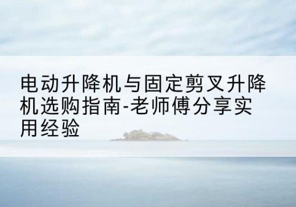 长清电动升降机怎么选-电动升降机与固定剪叉升降机选购指南-老师傅分享实用经验