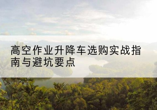 长清升降车怎么选-高空作业升降车选购实战指南与避坑要点
