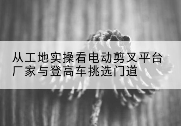 长清电动剪叉升降平台厂家-从工地实操看电动剪叉平台厂家与登高车挑选门道