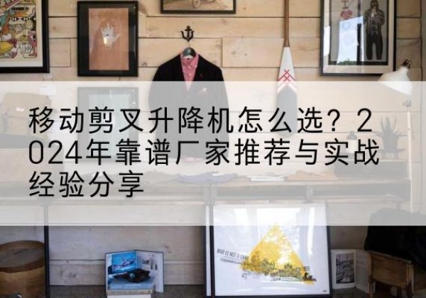 长清升降平台厂家推荐-移动剪叉升降机怎么选？2024年靠谱厂家推荐与实战经验分享