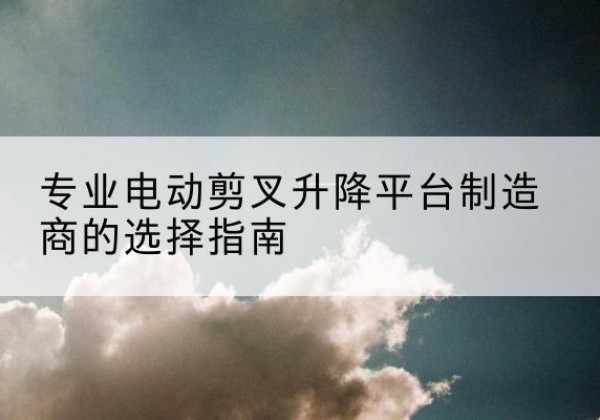 长清电动剪叉升降平台厂家-专业电动剪叉升降平台制造商的选择指南